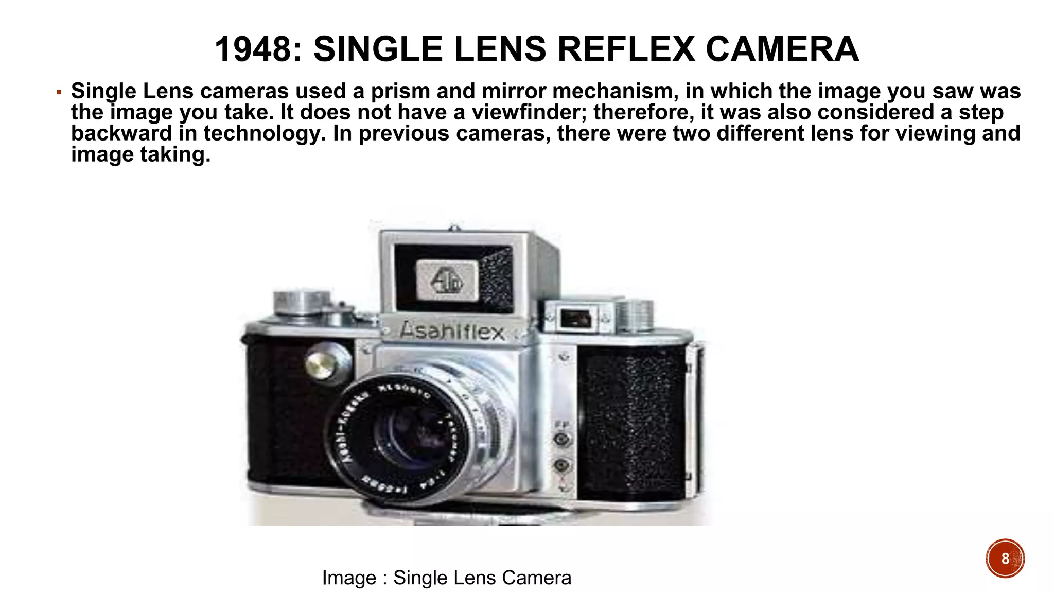 8
1948: SINGLE LENS REFLEX CAMERA
▪ Single Lens cameras used a prism and mirror mechanism, in which the image you saw was
the image you take. It does not have a viewfinder; therefore, it was also considered a step
backward in technology. In previous cameras, there were two different lens for viewing and
image taking.
Image : Single Lens Camera
 