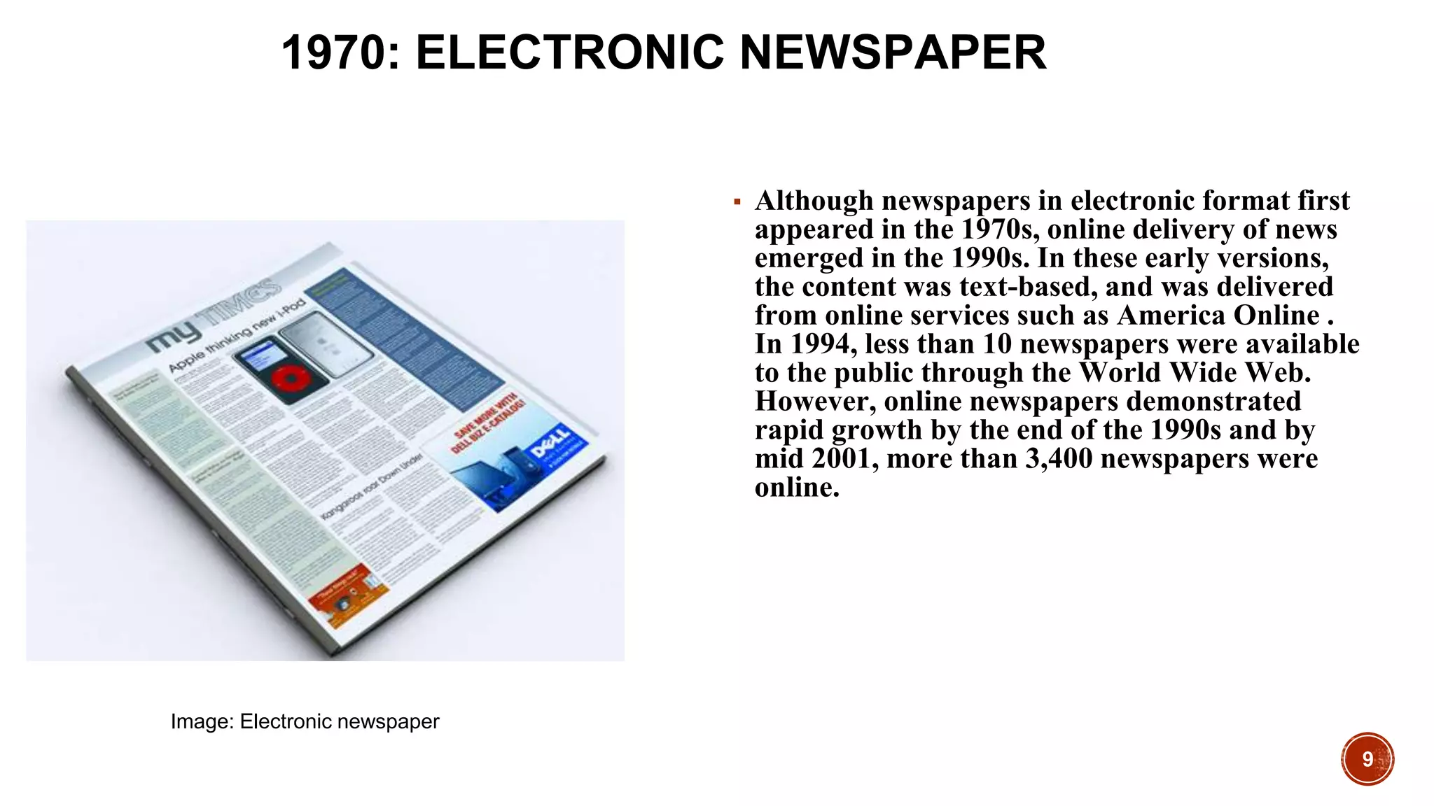 9
1970: ELECTRONIC NEWSPAPER
▪ Although newspapers in electronic format first
appeared in the 1970s, online delivery of news
emerged in the 1990s. In these early versions,
the content was text-based, and was delivered
from online services such as America Online .
In 1994, less than 10 newspapers were available
to the public through the World Wide Web.
However, online newspapers demonstrated
rapid growth by the end of the 1990s and by
mid 2001, more than 3,400 newspapers were
online.
Image: Electronic newspaper
 