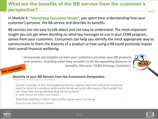 What are the benefits of the BB service from the customer’s
perspective?
In Module 4: “Identifying Consumer Needs”, you spent time understanding how your
customer’s perceive the BB service and describe its benefits .
BB services are not easy to talk about and not easy to understand. The most important
insight you can get when deciding on what key messages to use in your CEBB program,
comes from your customers. Consumers can help you identify the most appropriate way to
communicate to them the features of a product or how using a BB could positively impact
their overall financial wellbeing.
8.12
Incorporate key insights on how your customers perceive your BB products
and services, including what they consider to be the appealing features or
benefits, into your “CEBB Strategy Template”.
 