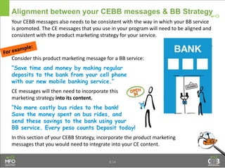 Your CEBB messages also needs to be consistent with the way in which your BB service
is promoted. The CE messages that you use in your program will need to be aligned and
consistent with the product marketing strategy for your service.
Consider this product marketing message for a BB service:
“Save time and money by making regular
deposits to the bank from your cell phone
with our new mobile banking service.”
CE messages will then need to incorporate this
marketing strategy into its content.
“No more costly bus rides to the bank!
Save the money spent on bus rides, and
send these savings to the bank using your
BB service. Every peso counts Deposit today!
In this section of your CEBB Strategy, incorporate the product marketing
messages that you would need to integrate into your CE content.
Alignment between your CEBB messages & BB Strategy
8.14
 