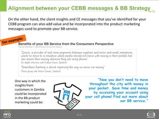 On the other hand, the client insights and CE messages that you’ve identified for your
CEBB program can also add value and be incorporated into the product marketing
messages used to promote your BB service.
Alignment between your CEBB messages & BB Strategy
“Now you don’t need to move
throughout the city with money in
your pocket. Save time and money
by accessing your account using
your cell phone! Find out more about
our BB service.”
One way in which the
insights from
customers in Zambia
could be incorporated
in the BB product
marketing could be:
8.15
 