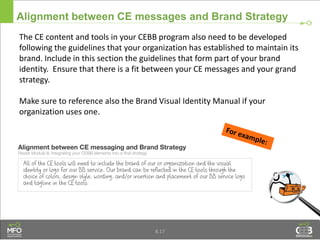 The CE content and tools in your CEBB program also need to be developed
following the guidelines that your organization has established to maintain its
brand. Include in this section the guidelines that form part of your brand
identity. Ensure that there is a fit between your CE messages and your grand
strategy.
Make sure to reference also the Brand Visual Identity Manual if your
organization uses one.
Alignment between CE messages and Brand Strategy
8.17
 