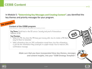 CEBB Content
In Module 5: “Determining Key Messages and Creating Content”, you identified the
key themes and priority messages for your program.
8.18
Make sure that you have incorporated these key themes, messages
and content insights, into your “CEBB Strategy Template”.
 