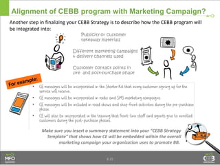 Another step in finalizing your CEBB Strategy is to describe how the CEBB program will
be integrated into:
Alignment of CEBB program with Marketing Campaign?
Customer contact points in
pre and post-purchase phase
Different marketing campaigns
& delivery channels used
Publicity or customer
takeaway materials
Make sure you insert a summary statement into your “CEBB Strategy
Template” that shows how CE will be embedded within the overall
marketing campaign your organization uses to promote BB.
8.25
 
