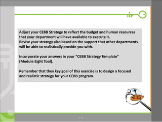 © Microfinance Opportunities 2013 30
Adjust your CEBB Strategy to reflect the budget and human resources
that your department will have available to execute it.
Revise your strategy also based on the support that other departments
will be able to realistically provide you with.
Incorporate your answers in your “CEBB Strategy Template”
(Module Eight Tool).
Remember that they key goal of this exercise is to design a focused
and realistic strategy for your CEBB program.
8.30
 