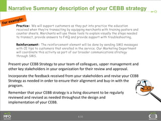 Narrative Summary description of your CEBB strategy
Practice: We will support customers as they put into practice the education
received when they’re transacting by equipping merchants with training posters and
counter sheets. Merchants will use these tools to explain visually the steps needed
to transact, provide answers to FAQ and provide support with troubleshooting.
Reinforcement: The reinforcement element will be done by sending SMS messages
with CE tips to customers that enrolled in the service. Our Marketing Department
will coordinate this activity as part of our broader communications strategy
through SMS.
Present your CEBB Strategy to your team of colleagues, upper management and
other key stakeholders in your organization for their review and approval.
Incorporate the feedback received from your stakeholders and revise your CEBB
Strategy as needed in order to ensure their alignment and buy-in with the
program.
Remember that your CEBB strategy is a living document to be regularly
reviewed and revised as needed throughout the design and
implementation of your CEBB.
8.33
 