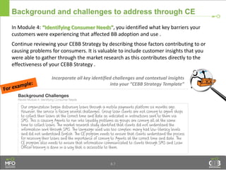 Background and challenges to address through CE
In Module 4: “Identifying Consumer Needs”, you identified what key barriers your
customers were experiencing that affected BB adoption and use .
Continue reviewing your CEBB Strategy by describing those factors contributing to or
causing problems for consumers. It is valuable to include customer insights that you
were able to gather through the market research as this contributes directly to the
effectiveness of your CEBB Strategy .
8.7
Incorporate all key identified challenges and contextual insights
into your “CEBB Strategy Template”
 