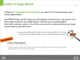 Profile of Target Market
In Module 4: “Identifying Consumer Needs”, you spent time thinking through target
market segmentation.
Your CEBB Strategy should include socio-demographic information (i.e. age, gender, etc.)
of the target market for your CEBB Program. Describe also any psychographic
information, attitudes, values, or fears that can be useful to understand how your target
market relates to your BB service.
8.8
Incorporate segmentation data as part of your profile of the target
market for your CEBB program in your “CEBB Strategy Template”
 