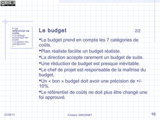 Frédéric SIMONNET
Le budget 2/2
Le budget prend en compte les 7 catégories de
coûts.
Plan réaliste facilite un budget réaliste.
La direction accepte rarement un budget de suite.
Une réduction de budget est presque inévitable.
Le chef de projet est responsable de la maîtrise du
budget.
Un « bon » budget doit avoir une précision de +/-
10%.
Le référentiel de coûts ne doit plus être changé une
foi approuvé.
> Le
référentiel de
coûts
> Le pilotage
économique des
projets
> La gestion des
changements
> …
> Le
référentiel de
coûts
> Le pilotage
économique des
projets
> La gestion des
changements
> …
1022/08/13
 