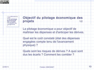 Objectif du pilotage économique des
projets 1/2
La pilotage économique a pour objectif de
maîtriser les dépenses et d'anticiper les dérives.
Quel est le coût constaté (état des dépenses
engagées compte tenu de l'avancement
physique) ?
Quels sont les risques de dérives ? A quoi sont
dus les écarts ? Comment les combler ?
Frédéric SIMONNET
> Le référentiel de
coûts
> Le pilotage
économique
des projets
> La gestion des
changements
> …
> Le référentiel de
coûts
> Le pilotage
économique
des projets
> La gestion des
changements
> …
1322/08/13
 