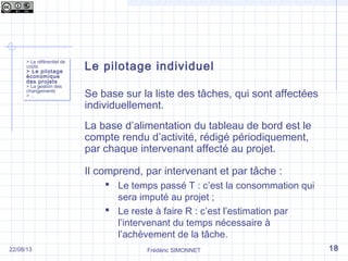 Le pilotage individuel
Se base sur la liste des tâches, qui sont affectées
individuellement.
La base d’alimentation du tableau de bord est le
compte rendu d’activité, rédigé périodiquement,
par chaque intervenant affecté au projet.
Il comprend, par intervenant et par tâche :
 Le temps passé T : c’est la consommation qui
sera imputé au projet ;
 Le reste à faire R : c’est l’estimation par
l’intervenant du temps nécessaire à
l’achèvement de la tâche.
Frédéric SIMONNET
> Le référentiel de
coûts
> Le pilotage
économique
des projets
> La gestion des
changements
> …
> Le référentiel de
coûts
> Le pilotage
économique
des projets
> La gestion des
changements
> …
1822/08/13
 