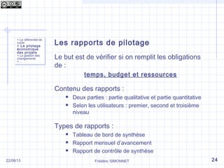 Les rapports de pilotage
Le but est de vérifier si on remplit les obligations
de :
temps, budget et ressources
Contenu des rapports :
 Deux parties : partie qualitative et partie quantitative
 Selon les utilisateurs : premier, second et troisième
niveau
Types de rapports :
 Tableau de bord de synthèse
 Rapport mensuel d’avancement
 Rapport de contrôle de synthèse
> Le référentiel de
coûts
> Le pilotage
économique
des projets
> La gestion des
changements
> …
> Le référentiel de
coûts
> Le pilotage
économique
des projets
> La gestion des
changements
> …
Frédéric SIMONNET 2422/08/13
 