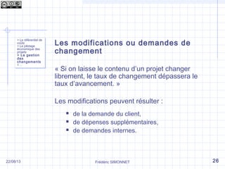 Les modifications ou demandes de
changement
« Si on laisse le contenu d’un projet changer
librement, le taux de changement dépassera le
taux d’avancement. »
Les modifications peuvent résulter :
 de la demande du client,
 de dépenses supplémentaires,
 de demandes internes.
> Le référentiel de
coûts
> Le pilotage
économique des
projets
> La gestion
des
changements
> …
> Le référentiel de
coûts
> Le pilotage
économique des
projets
> La gestion
des
changements
> …
Frédéric SIMONNET 2622/08/13
 
