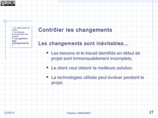 Contrôler les changements
Les changements sont inévitables…
 Les besoins et le travail identifiés en début de
projet sont immanquablement incomplets.
 Le client veut obtenir la meilleure solution.
 La technologies utilisée peut évoluer pendant le
projet.
> Le référentiel de
coûts
> Le pilotage
économique des
projets
> La gestion
des
changements
> …
> Le référentiel de
coûts
> Le pilotage
économique des
projets
> La gestion
des
changements
> …
Frédéric SIMONNET 2722/08/13
 