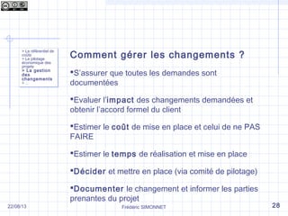Comment gérer les changements ?
S’assurer que toutes les demandes sont
documentées
Evaluer l’impact des changements demandées et
obtenir l’accord formel du client
Estimer le coût de mise en place et celui de ne PAS
FAIRE
Estimer le temps de réalisation et mise en place
Décider et mettre en place (via comité de pilotage)
Documenter le changement et informer les parties
prenantes du projet
> Le référentiel de
coûts
> Le pilotage
économique des
projets
> La gestion
des
changements
> …
> Le référentiel de
coûts
> Le pilotage
économique des
projets
> La gestion
des
changements
> …
Frédéric SIMONNET 2822/08/13
 