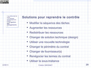 > Le référentiel de
coûts
> Le pilotage
économique des
projets
> La gestion
des
changements
> …
> Le référentiel de
coûts
> Le pilotage
économique des
projets
> La gestion
des
changements
> …
Solutions pour reprendre le contrôle
 Modifier la séquence des tâches
 Augmenter les ressources
 Redistribuer les ressources
 Changer de solution technique (design)
 Utiliser une nouvelle technologie
 Changer le périmètre du contrat
 Changer de fournisseur(s)
 Renégocier les termes du contrat
 Utiliser la sous-traitance
Frédéric SIMONNET 2922/08/13
 
