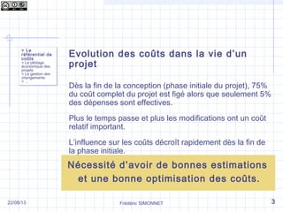 Frédéric SIMONNET
Evolution des coûts dans la vie d’un
projet
Dès la fin de la conception (phase initiale du projet), 75%
du coût complet du projet est figé alors que seulement 5%
des dépenses sont effectives.
Plus le temps passe et plus les modifications ont un coût
relatif important.
L’influence sur les coûts décroît rapidement dès la fin de
la phase initiale.
> Le
référentiel de
coûts
> Le pilotage
économique des
projets
> La gestion des
changements
> …
> Le
référentiel de
coûts
> Le pilotage
économique des
projets
> La gestion des
changements
> …
322/08/13
Nécessité d’avoir de bonnes estimations
et une bonne optimisation des coûts.
 