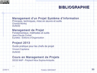 Les phases d’un projet
Frédéric SIMONNET
BIBLIOGRAPHIEBIBLIOGRAPHIE
Management d’un Projet Système d’Information
Principes, techniques, mise en œuvre et outils
Chantal Morley
DUNOD
Management de Projet
Fondamentaux, méthodes et outils
Jean-Claude Corbel
Eyrolles - Editions d’Organisation
Project 2013
Guide pratique pour les chefs de projet
Vincent Capitaine
DUNOD
Cours en Management de Projets
DESS MdP - Polytech’Nice Sophia-Antipolis
…
22/08/13 30
 