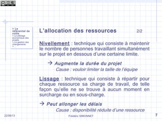 Frédéric SIMONNET
L’allocation des ressources 2/2
Nivellement : technique qui consiste à maintenir
le nombre de personnes travaillant simultanément
sur le projet en dessous d’une certaine limite.
 Augmente la durée du projet
Cause : vouloir limiter la taille de l’équipe
Lissage : technique qui consiste à répartir pour
chaque ressource sa charge de travail, de telle
façon qu’elle ne se trouve à aucun moment en
surcharge ou en sous-charge.
 Peut allonger les délais
Cause : disponibilité réduite d’une ressource
> Le
référentiel de
coûts
> Le pilotage
économique des
projets
> La gestion des
changements
> …
> Le
référentiel de
coûts
> Le pilotage
économique des
projets
> La gestion des
changements
> …
722/08/13
 