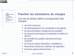 Frédéric SIMONNET
Planifier les estimations de charges
Aux lots de tâches définis correspondent des
charges :
 de main-d’œuvre ;
 de développement (ou évaluation) de logiciel ;
 de documentation (exigences de qualité) ;
 de moyens techniques et matériels à mettre en
œuvre ;
 de contrôle de qualité, tant préventif que
correctif ;
 de mise en place (formation, installation) ;
 financières (achat de matériel, de logiciels) ;
 diverses (approvisionnement…) ;
 …
> Le
référentiel de
coûts
> Le pilotage
économique des
projets
> La gestion des
changements
> …
> Le
référentiel de
coûts
> Le pilotage
économique des
projets
> La gestion des
changements
> …
822/08/13
 