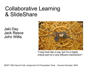 Collaborative Learning & SlideShare Jaki Day  Jack Reece John Willis    MEDT 7462 Internet Tools  Assignment 3.8 Presentation Tools    Summer Semester, 2009 &quot;I may look like a cog, but I'm a highly critical part of a very efficient mechanism&quot; 