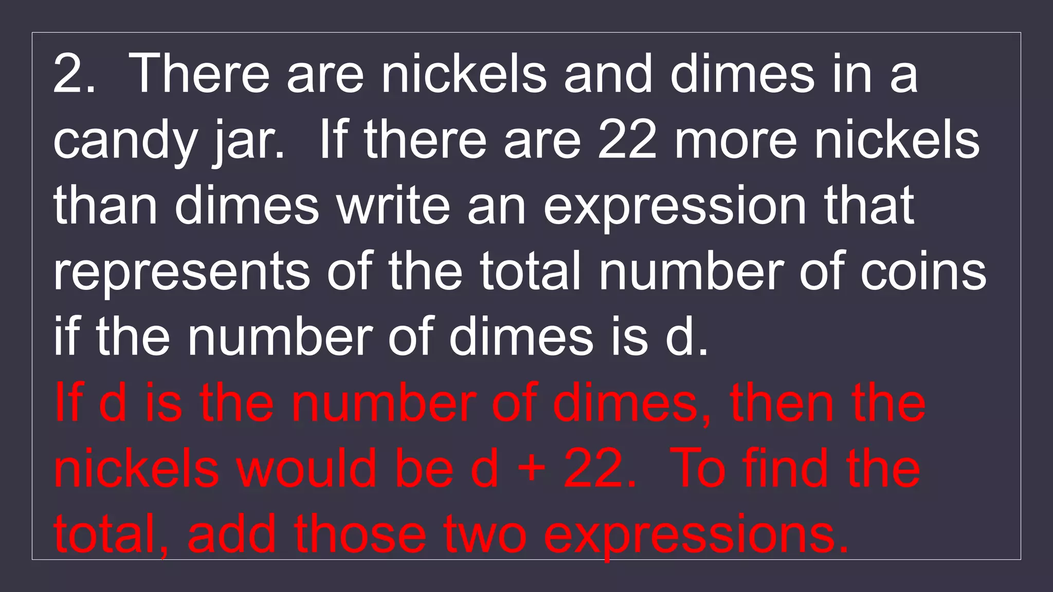 2. There are nickels and dimes in a
candy jar. If there are 22 more nickels
than dimes write an expression that
represents of the total number of coins
if the number of dimes is d.
If d is the number of dimes, then the
nickels would be d + 22. To find the
total, add those two expressions.
 