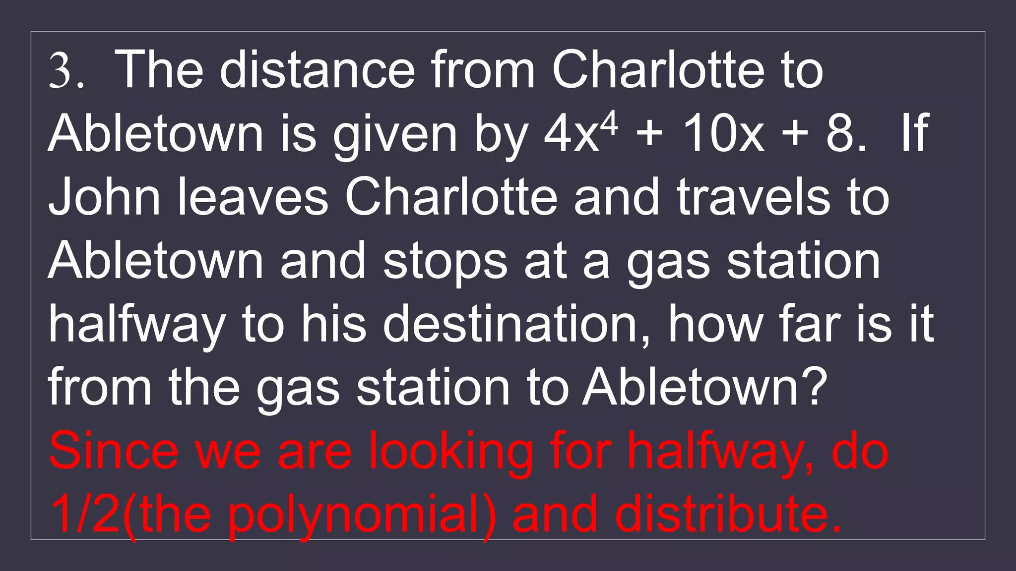 3. The distance from Charlotte to
Abletown is given by 4x4 + 10x + 8. If
John leaves Charlotte and travels to
Abletown and stops at a gas station
halfway to his destination, how far is it
from the gas station to Abletown?
Since we are looking for halfway, do
1/2(the polynomial) and distribute.
 