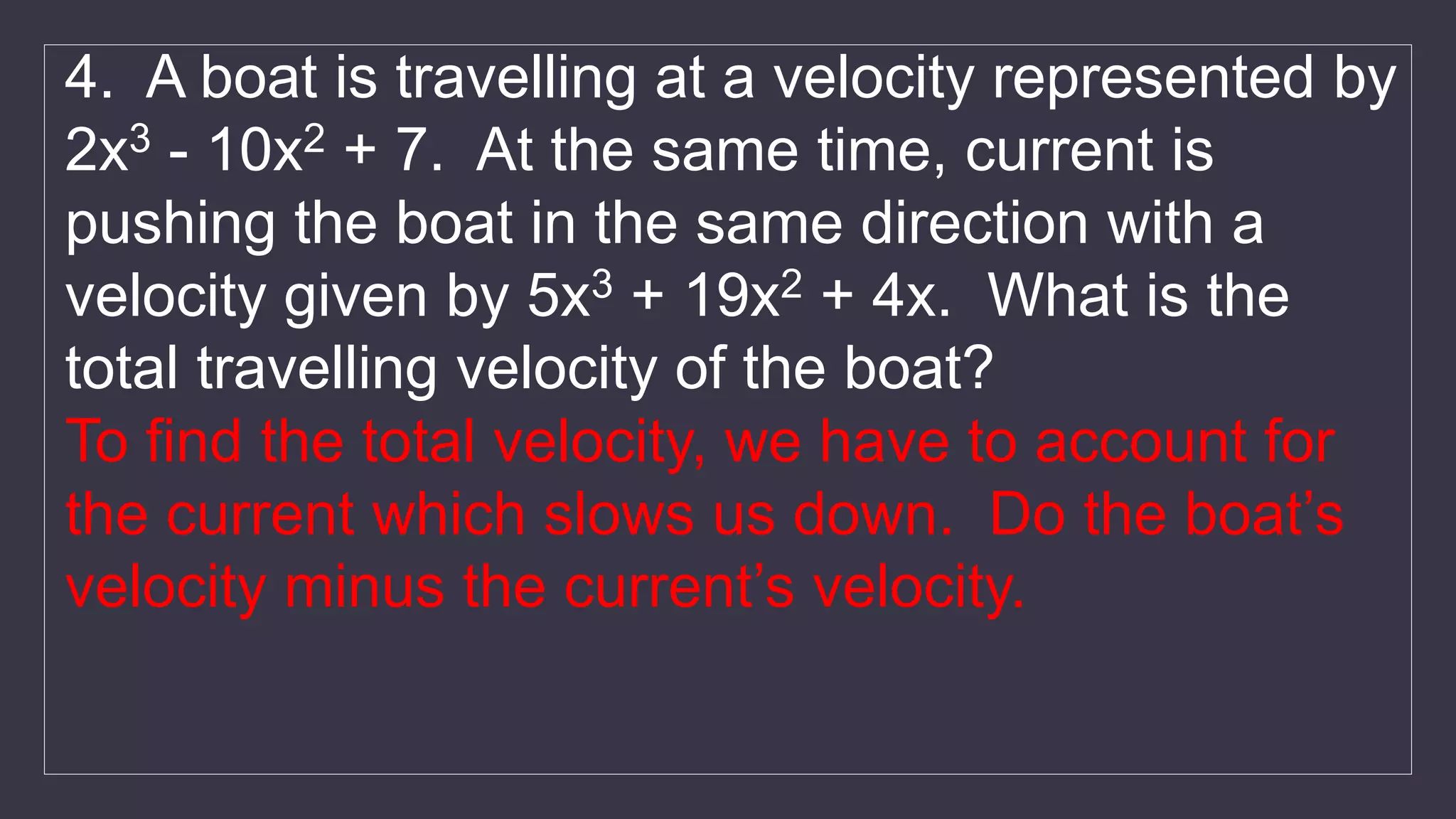 4. A boat is travelling at a velocity represented by
2x3 - 10x2 + 7. At the same time, current is
pushing the boat in the same direction with a
velocity given by 5x3 + 19x2 + 4x. What is the
total travelling velocity of the boat?
To find the total velocity, we have to account for
the current which slows us down. Do the boat’s
velocity minus the current’s velocity.
 