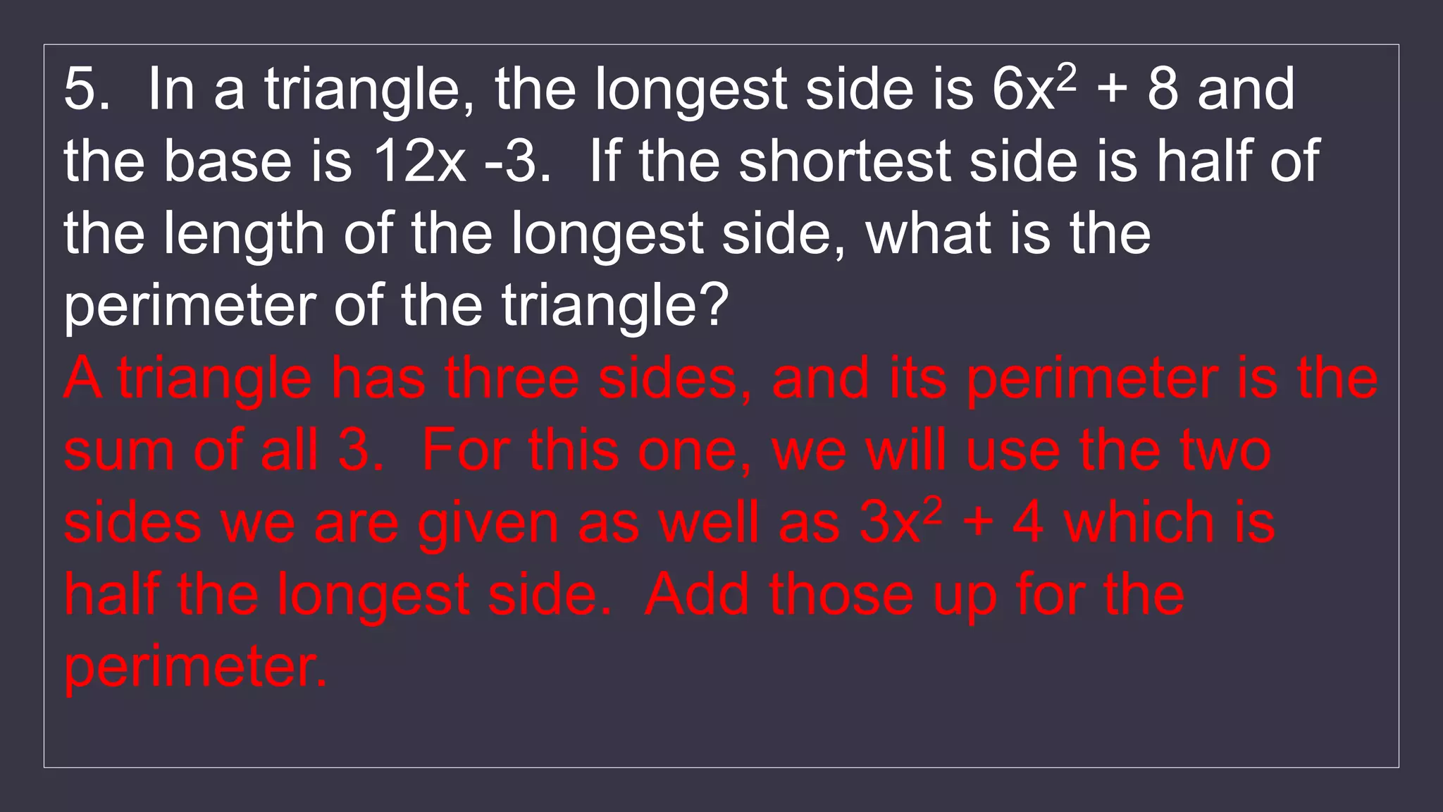 5. In a triangle, the longest side is 6x2 + 8 and
the base is 12x -3. If the shortest side is half of
the length of the longest side, what is the
perimeter of the triangle?
A triangle has three sides, and its perimeter is the
sum of all 3. For this one, we will use the two
sides we are given as well as 3x2 + 4 which is
half the longest side. Add those up for the
perimeter.
 