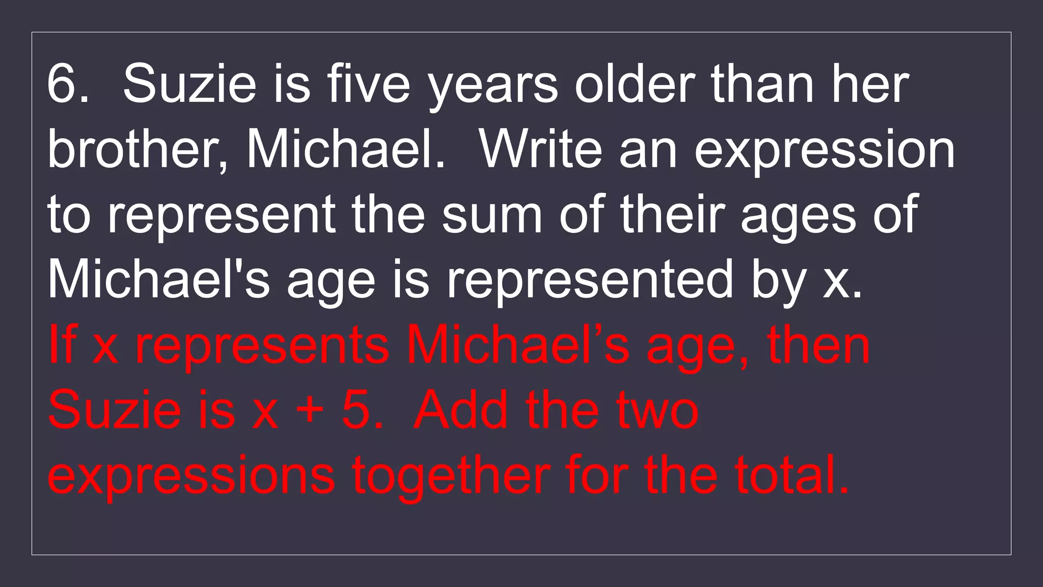 6. Suzie is five years older than her
brother, Michael. Write an expression
to represent the sum of their ages of
Michael's age is represented by x.
If x represents Michael’s age, then
Suzie is x + 5. Add the two
expressions together for the total.
 