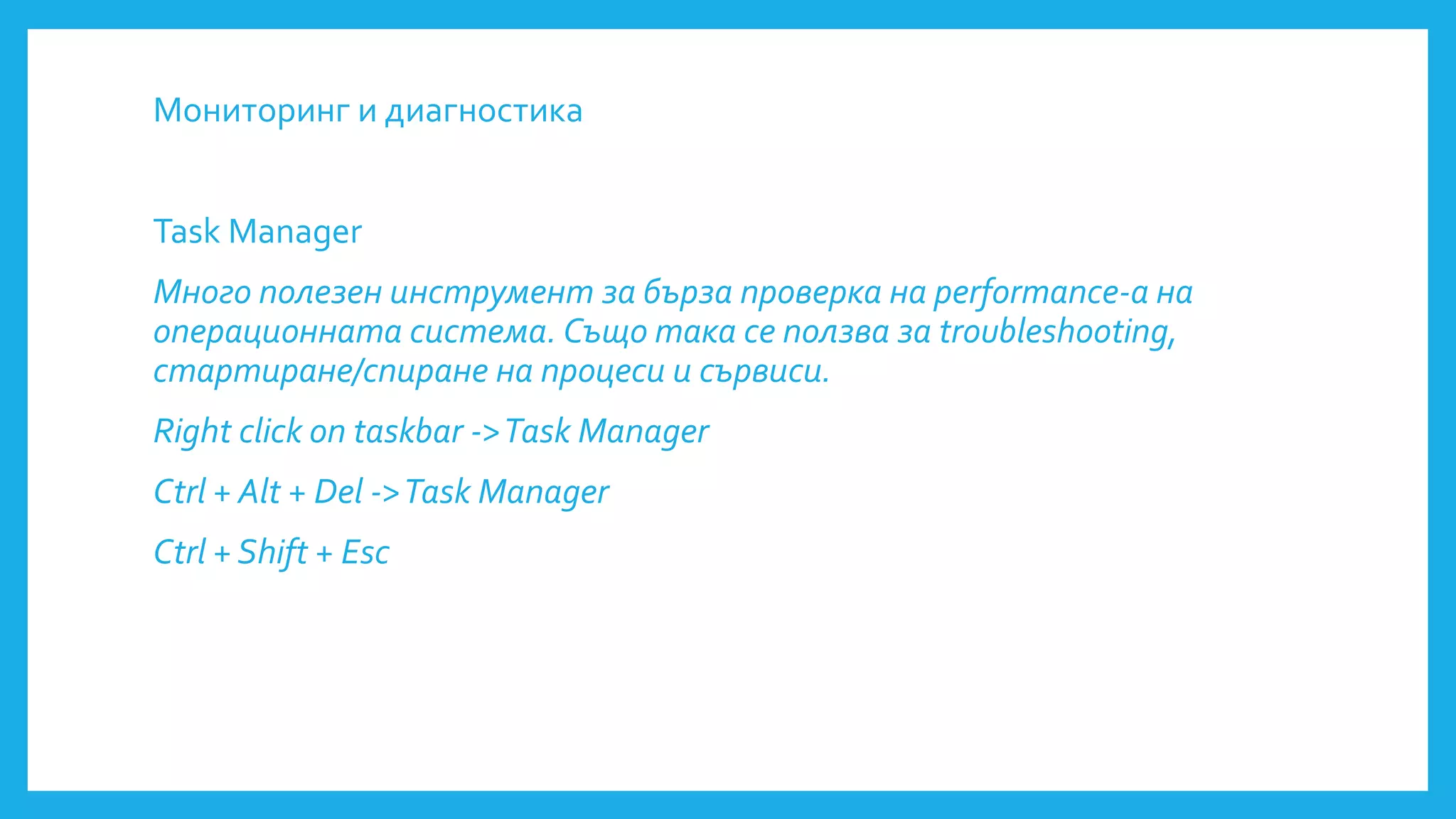 Мониторинг и диагностика
Task Manager
Много полезен инструмент за бърза проверка на performance-а на
операционната система. Също така се ползва за troubleshooting,
стартиране/спиране на процеси и сървиси.
Right click on taskbar ->Task Manager
Ctrl + Alt + Del ->Task Manager
Ctrl + Shift + Esc
 