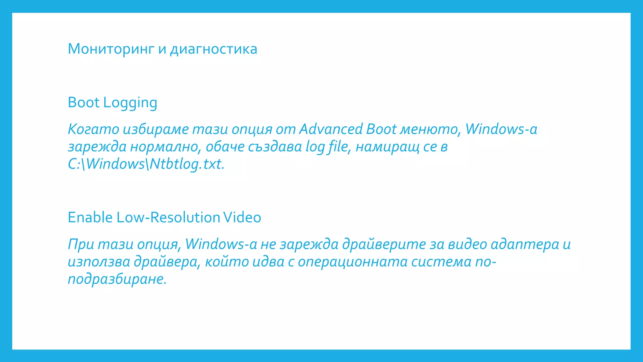 Мониторинг и диагностика
Boot Logging
Когато избираме тази опция от Advanced Boot менюто, Windows-a
зарежда нормално, обаче създава log file, намиращ се в
C:WindowsNtbtlog.txt.
Enable Low-ResolutionVideo
При тази опция,Windows-a не зарежда драйверите за видео адаптера и
използва драйвера, който идва с операционната система по-
подразбиране.
 