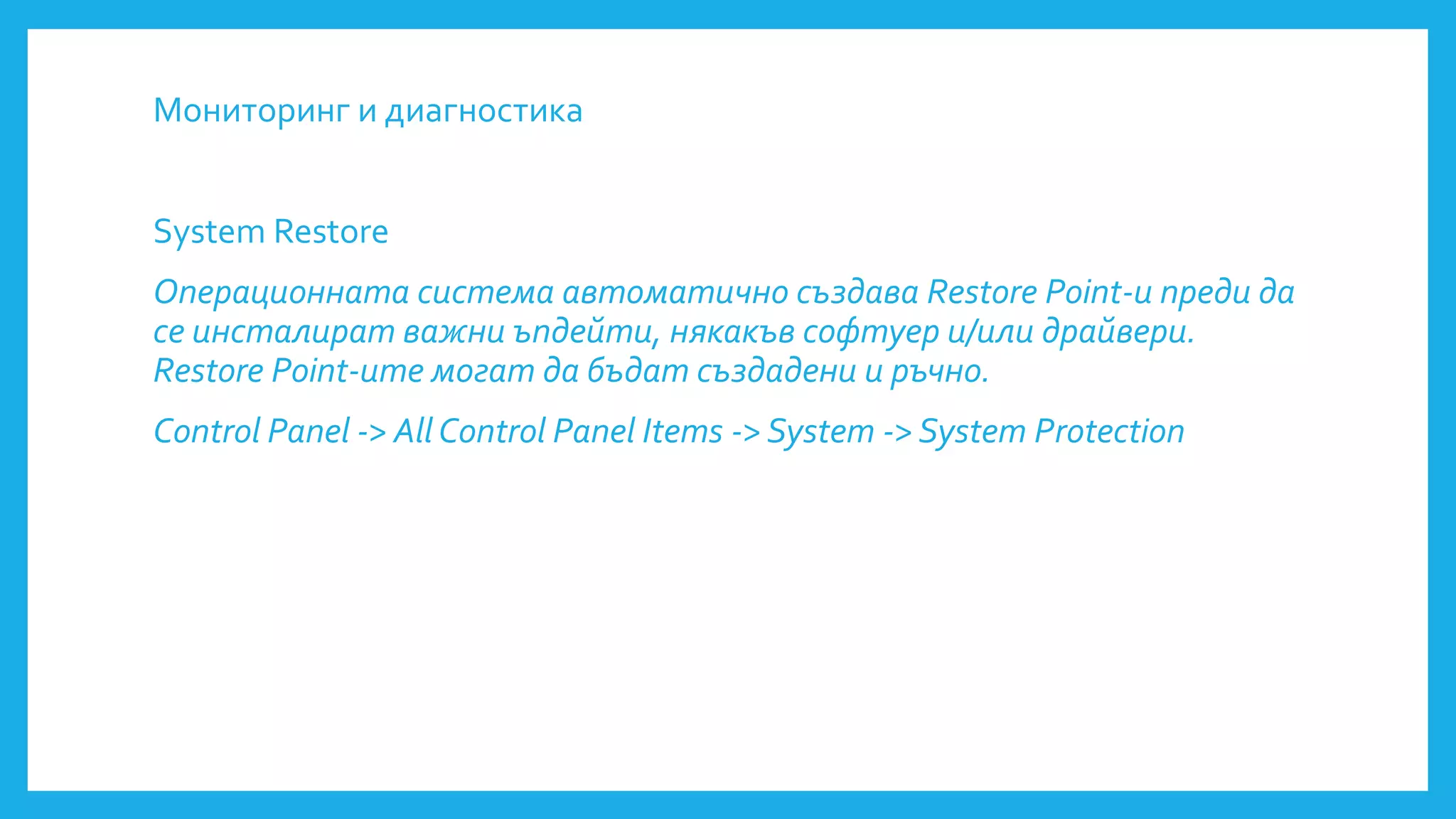 Мониторинг и диагностика
System Restore
Операционната система автоматично създава Restore Point-и преди да
се инсталират важни ъпдейти, някакъв софтуер и/или драйвери.
Restore Point-ите могат да бъдат създадени и ръчно.
Control Panel -> All Control Panel Items -> System -> System Protection
 