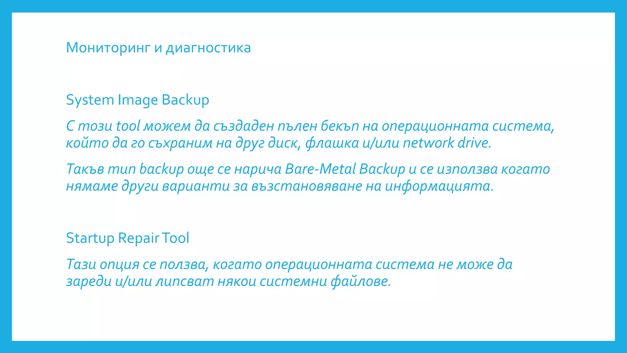 Мониторинг и диагностика
System Image Backup
С този tool можем да създаден пълен бекъп на операционната система,
който да го съхраним на друг диск, флашка и/или network drive.
Такъв тип backup още се нарича Bare-Metal Backup и се използва когато
нямаме други варианти за възстановяване на информацията.
Startup RepairTool
Тази опция се ползва, когато операционната система не може да
зареди и/или липсват някои системни файлове.
 
