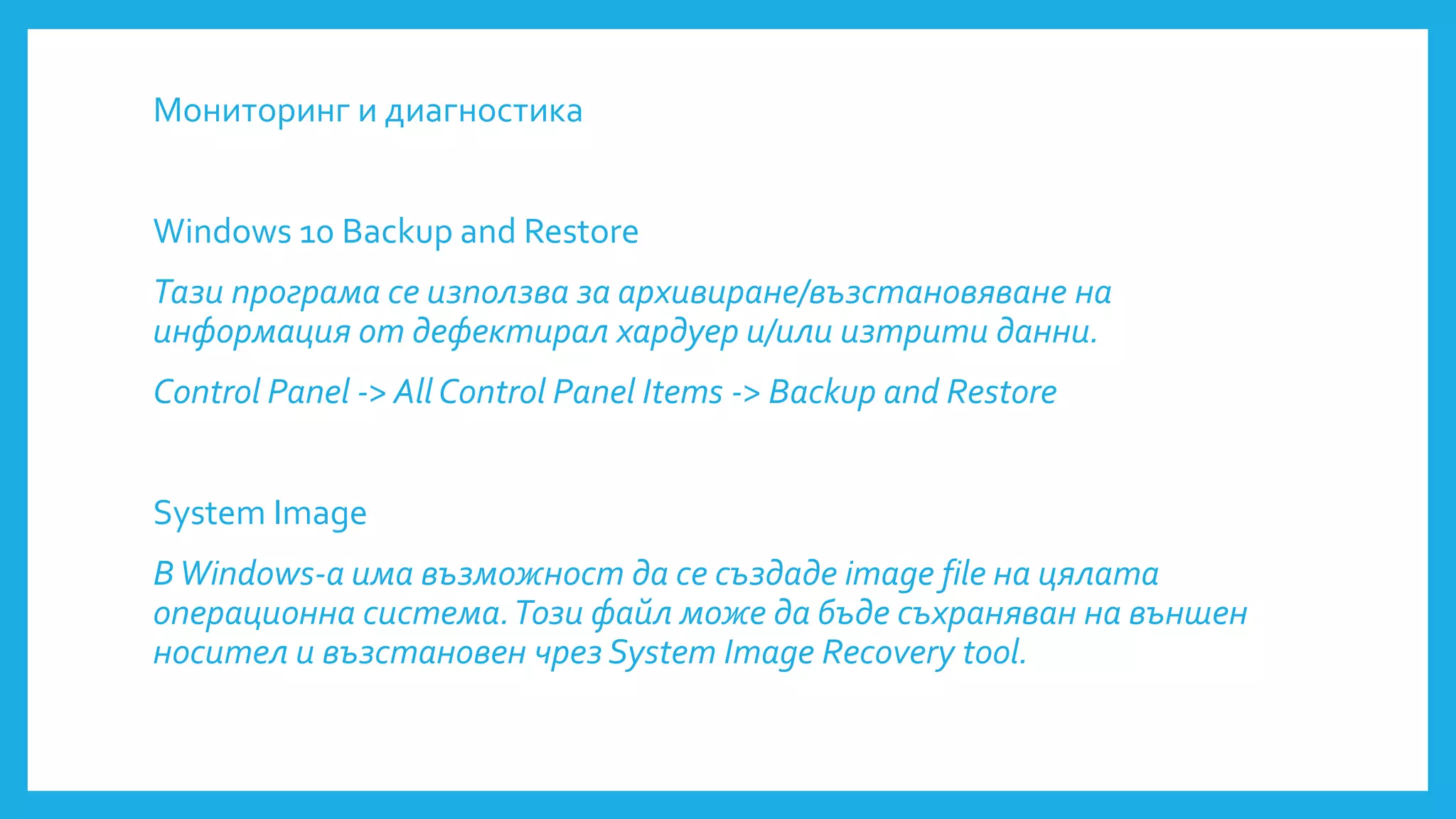 Мониторинг и диагностика
Windows 10 Backup and Restore
Тази програма се използва за архивиране/възстановяване на
информация от дефектирал хардуер и/или изтрити данни.
Control Panel -> All Control Panel Items -> Backup and Restore
System Image
ВWindows-a има възможност да се създаде image file на цялата
операционна система.Този файл може да бъде съхраняван на външен
носител и възстановен чрез System Image Recovery tool.
 