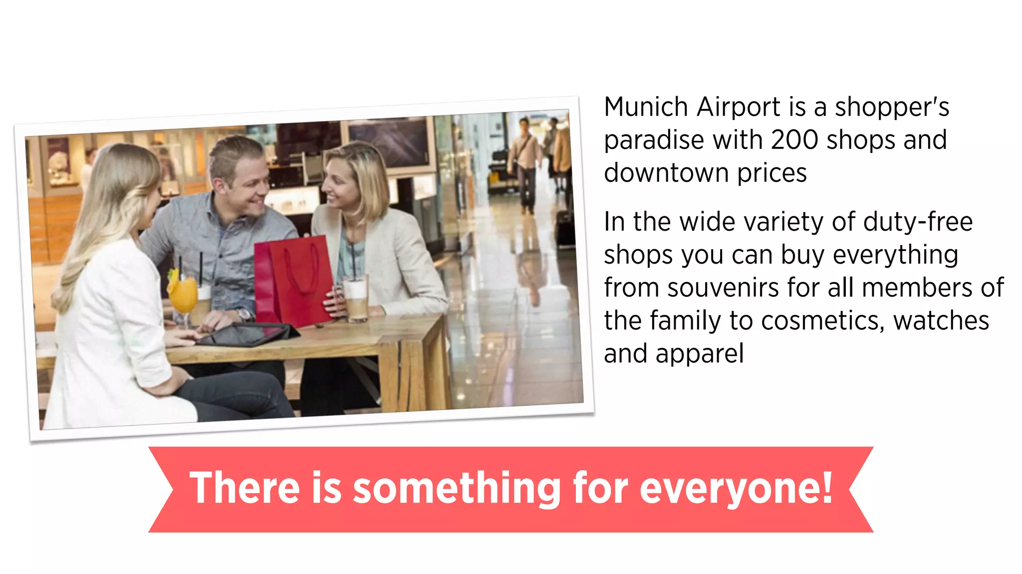 Munich Airport is a shopper's
paradise with 200 shops and
downtown prices
In the wide variety of duty-free
shops you can buy everything
from souvenirs for all members of
the family to cosmetics, watches
and apparel
There is something for everyone!
 