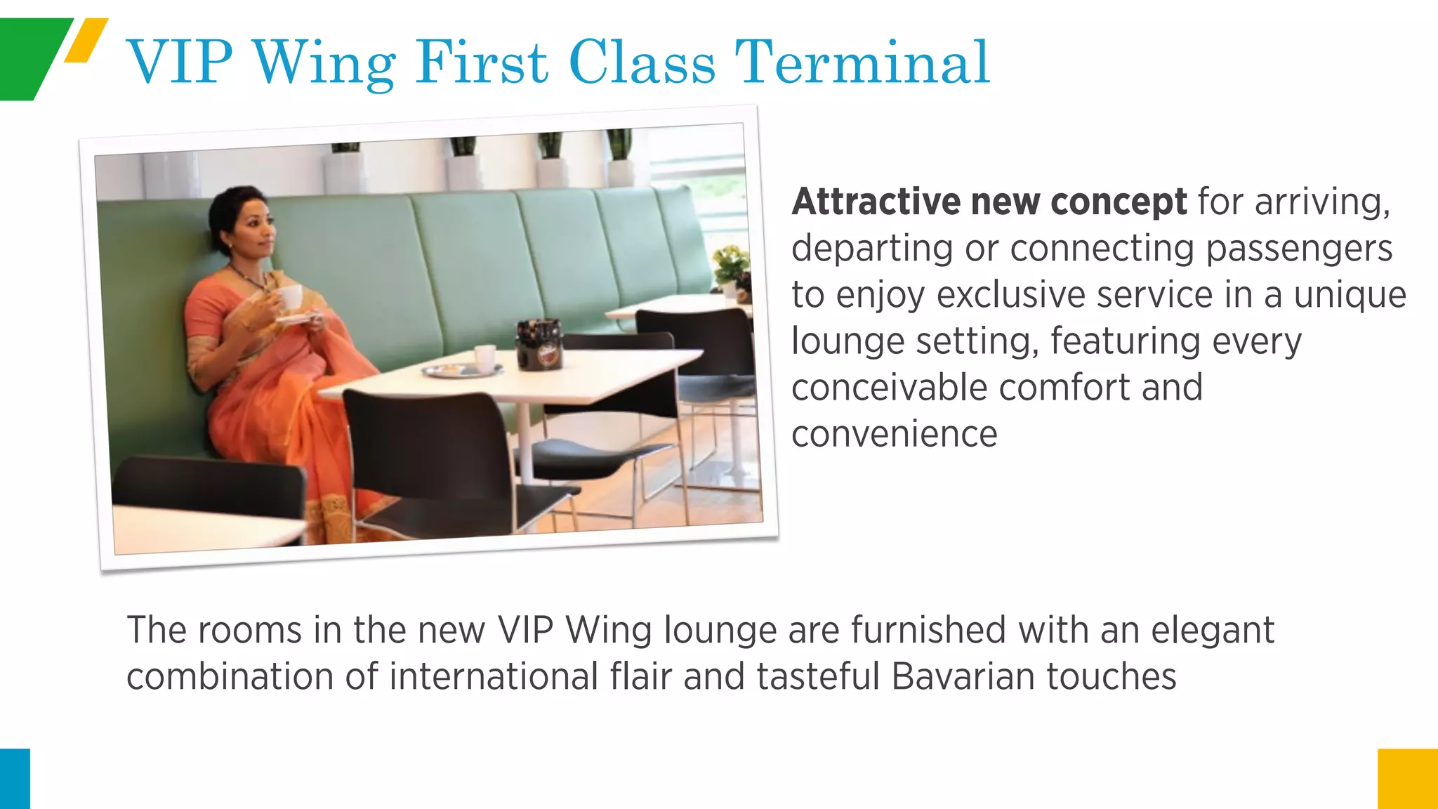 Attractive new concept for arriving,
departing or connecting passengers
to enjoy exclusive service in a unique
lounge setting, featuring every
conceivable comfort and
convenience
VIP Wing First Class Terminal
The rooms in the new VIP Wing lounge are furnished with an elegant
combination of international flair and tasteful Bavarian touches
 