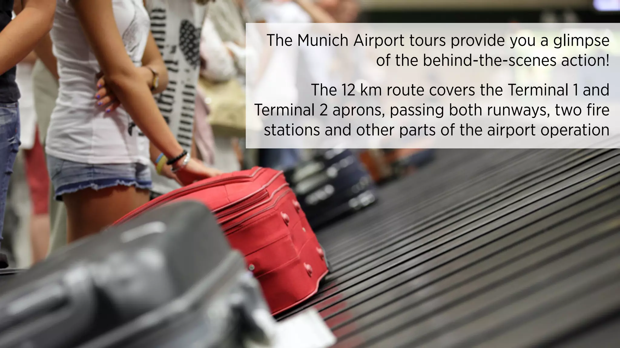 The Munich Airport tours provide you a glimpse
of the behind-the-scenes action!
The 12 km route covers the Terminal 1 and
Terminal 2 aprons, passing both runways, two fire
stations and other parts of the airport operation
 