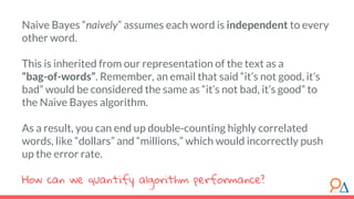 Naive Bayes “naively” assumes each word is independent to every
other word.
This is inherited from our representation of the text as a
“bag-of-words”. Remember, an email that said “it’s not good, it’s
bad” would be considered the same as “it’s not bad, it’s good” to
the Naive Bayes algorithm.
As a result, you can end up double-counting highly correlated
words, like “dollars” and “millions,” which would incorrectly push
up the error rate.
How can we quantify algorithm performance?
 