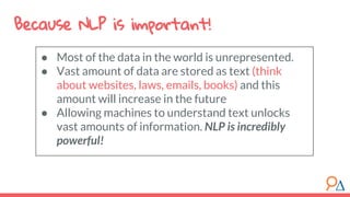 Because NLP is important!
● Most of the data in the world is unrepresented.
● Vast amount of data are stored as text (think
about websites, laws, emails, books) and this
amount will increase in the future
● Allowing machines to understand text unlocks
vast amounts of information. NLP is incredibly
powerful!
 