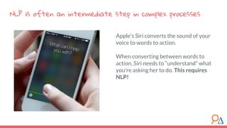 Apple’s Siri converts the sound of your
voice to words to action.
When converting between words to
action, Siri needs to “understand” what
you’re asking her to do. This requires
NLP!
NLP is often an intermediate step in complex processes
 
