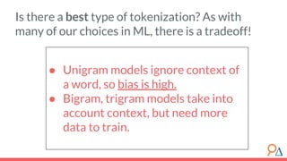 ● Unigram models ignore context of
a word, so bias is high.
● Bigram, trigram models take into
account context, but need more
data to train.
Is there a best type of tokenization? As with
many of our choices in ML, there is a tradeoff!
 