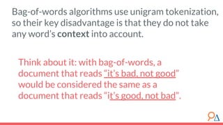Think about it: with bag-of-words, a
document that reads “it’s bad, not good”
would be considered the same as a
document that reads “it’s good, not bad”.
Bag-of-words algorithms use unigram tokenization,
so their key disadvantage is that they do not take
any word’s context into account.
 