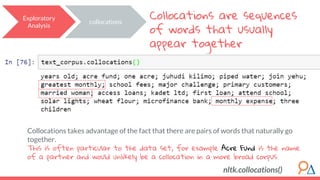 Collocations takes advantage of the fact that there are pairs of words that naturally go
together.
This is often particular to the data set, for example Acre Fund is the name
of a partner and would unlikely be a collocation in a more broad corpus.
Collocations are sequences
of words that usually
appear together
Exploratory
Analysis
collocations
nltk.collocations()
 