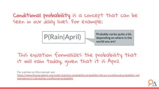 This equation formalizes the probability that
it will rain today, given that it is April.
For a primer on this concept, see:
https://www.khanacademy.org/math/statistics-probability/probability-library/conditional-probability-ind
ependence/v/calculating-conditional-probability
P(Rain|April)
Conditional probability is a concept that can be
seen in our daily lives. For example:
Probably varies quite a bit,
depending on where in the
world you are!
 