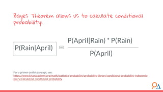 P(April|Rain) * P(Rain)
Bayes Theorem allows us to calculate conditional
probability:
For a primer on this concept, see:
https://www.khanacademy.org/math/statistics-probability/probability-library/conditional-probability-independe
nce/v/calculating-conditional-probability
P(April)
P(Rain|April)
 