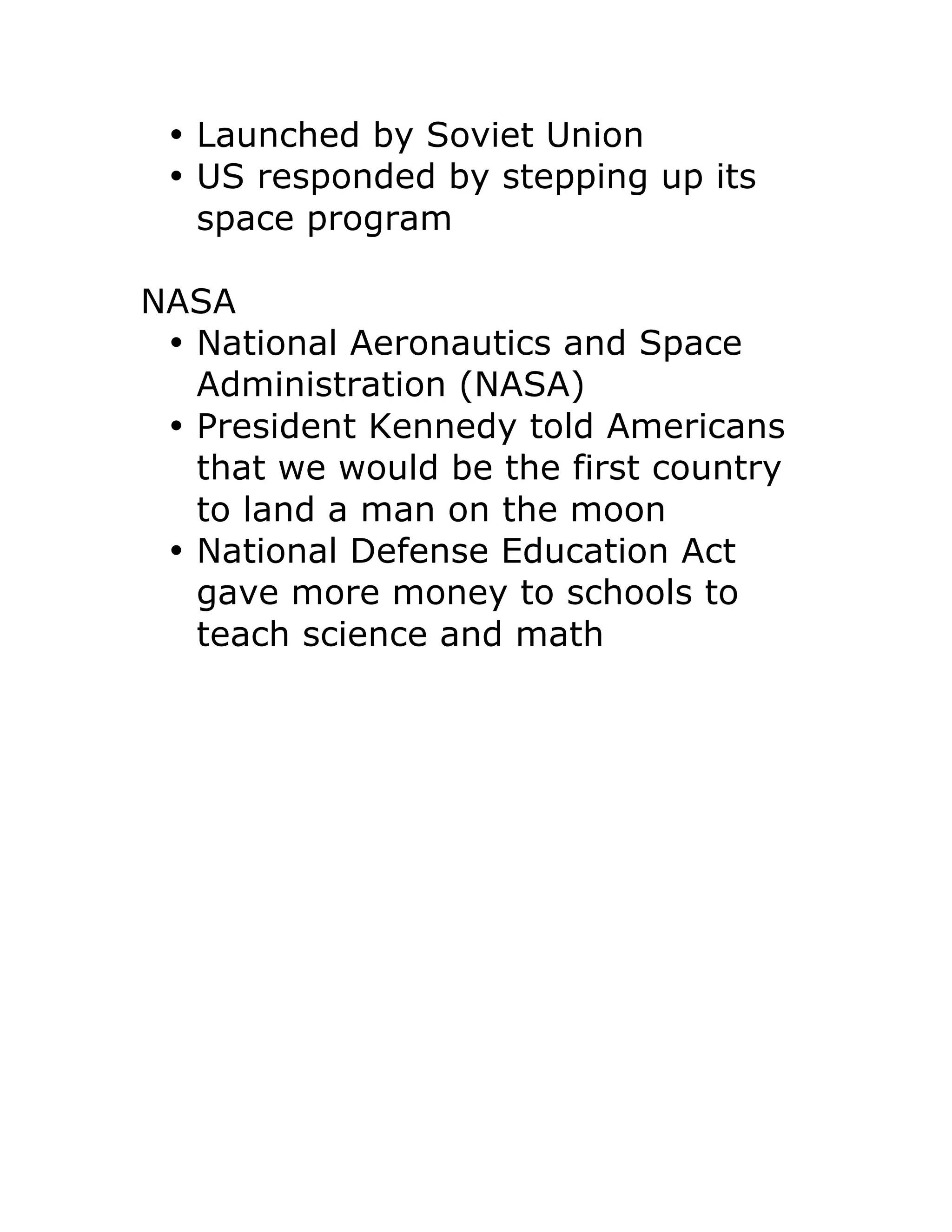 • Launched by Soviet Union
• US responded by stepping up its
space program
NASA
• National Aeronautics and Space
Administration (NASA)
• President Kennedy told Americans
that we would be the first country
to land a man on the moon
• National Defense Education Act
gave more money to schools to
teach science and math
 