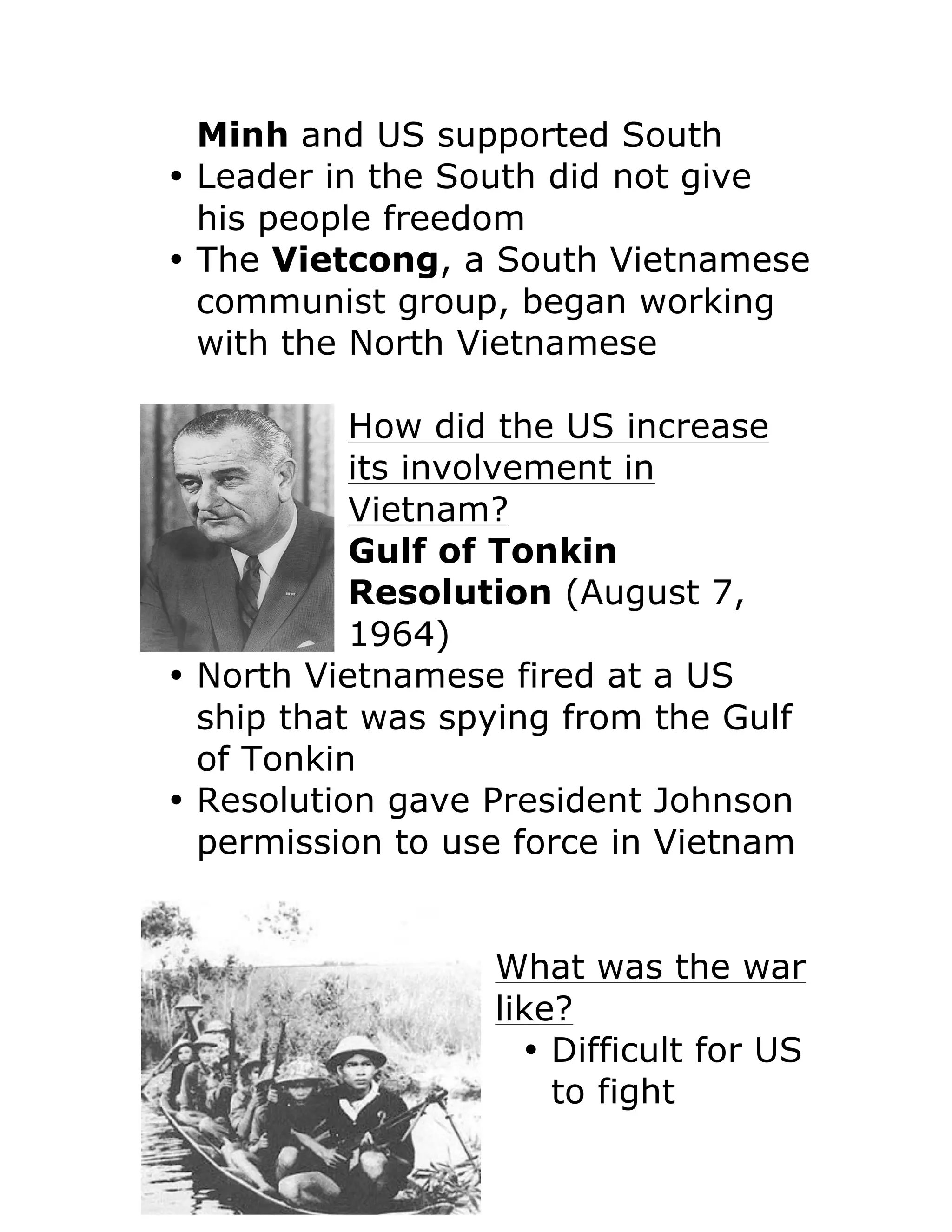Minh and US supported South
• Leader in the South did not give
his people freedom
• The Vietcong, a South Vietnamese
communist group, began working
with the North Vietnamese
How did the US increase
its involvement in
Vietnam?
Gulf of Tonkin
Resolution (August 7,
1964)
• North Vietnamese fired at a US
ship that was spying from the Gulf
of Tonkin
• Resolution gave President Johnson
permission to use force in Vietnam
What was the war
like?
• Difficult for US
to fight
 