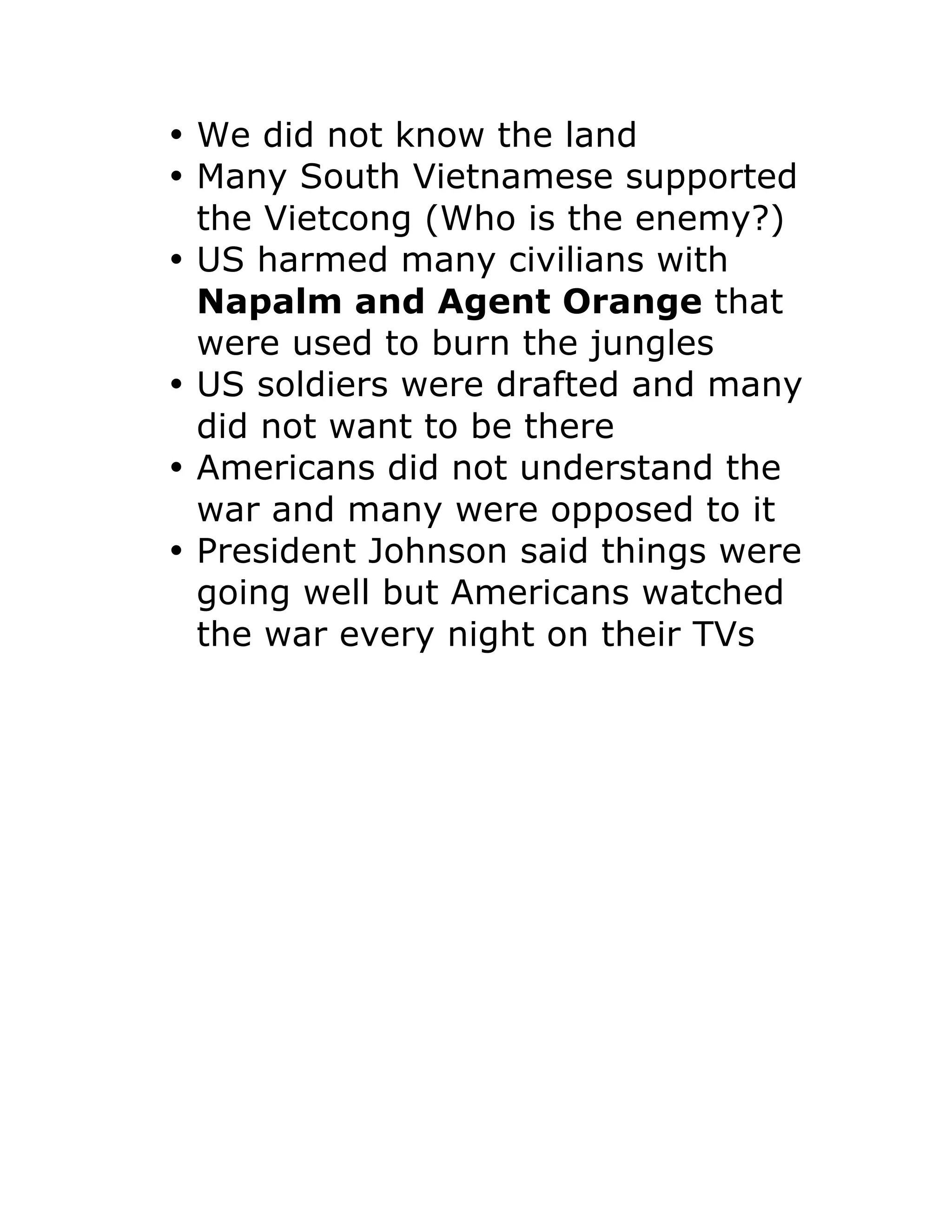 • We did not know the land
• Many South Vietnamese supported
the Vietcong (Who is the enemy?)
• US harmed many civilians with
Napalm and Agent Orange that
were used to burn the jungles
• US soldiers were drafted and many
did not want to be there
• Americans did not understand the
war and many were opposed to it
• President Johnson said things were
going well but Americans watched
the war every night on their TVs
 