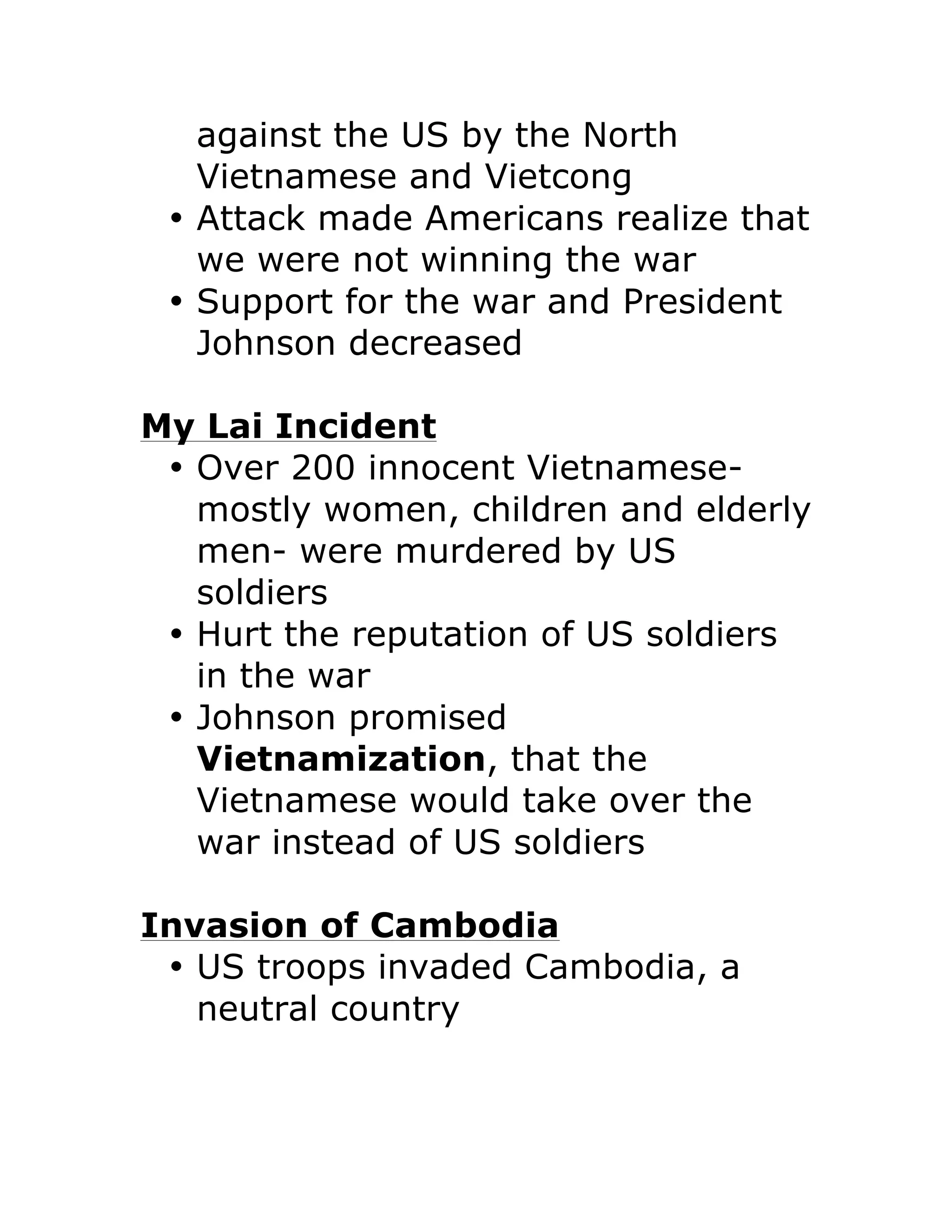 against the US by the North
Vietnamese and Vietcong
• Attack made Americans realize that
we were not winning the war
• Support for the war and President
Johnson decreased
My Lai Incident
• Over 200 innocent Vietnamese-
mostly women, children and elderly
men- were murdered by US
soldiers
• Hurt the reputation of US soldiers
in the war
• Johnson promised
Vietnamization, that the
Vietnamese would take over the
war instead of US soldiers
Invasion of Cambodia
• US troops invaded Cambodia, a
neutral country
 